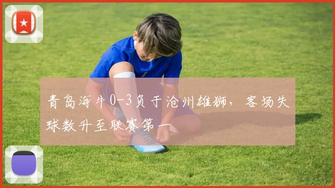 青岛海牛0-3负于沧州雄狮,客场失球数升至联赛第一