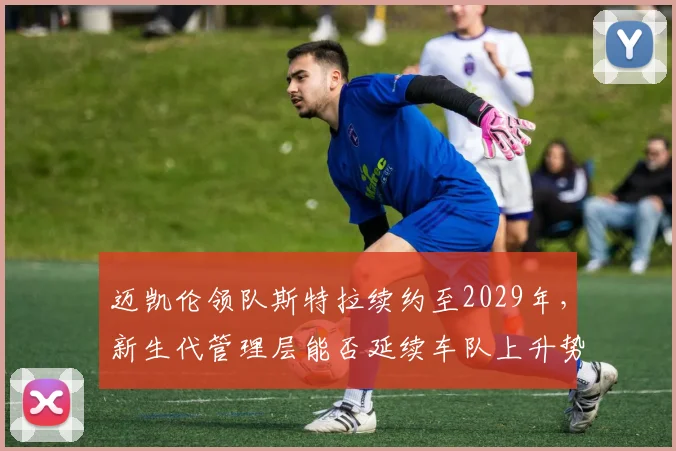 迈凯伦领队斯特拉续约至2029年,新生代管理层能否延续车队上升势头