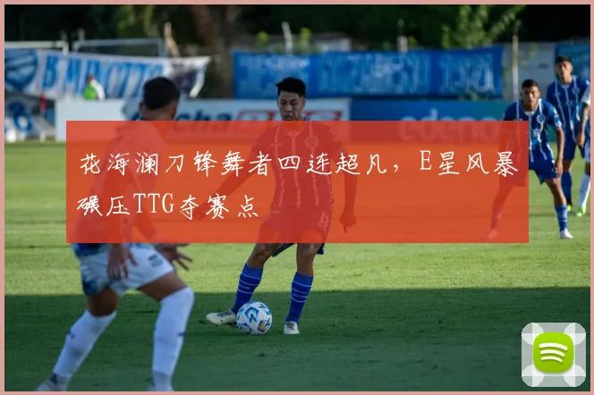 花海澜刀锋舞者四连超凡,E星风暴碾压TTG夺赛点