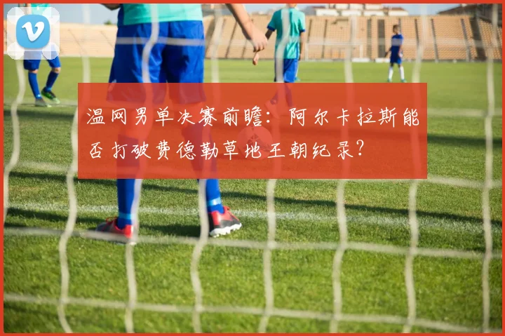 温网男单决赛前瞻：阿尔卡拉斯能否打破费德勒草地王朝纪录？