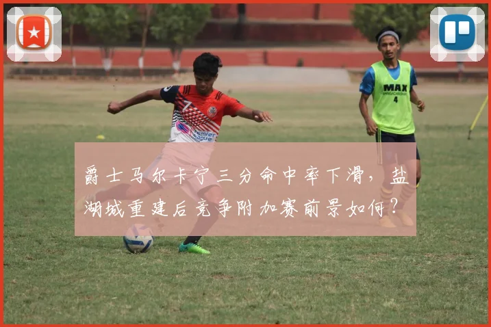 爵士马尔卡宁三分命中率下滑,盐湖城重建后竞争附加赛前景如何?