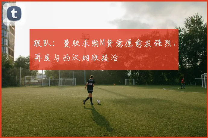 跟队：曼联求购M费意愿愈发强烈，再度与西汉姆联接洽
