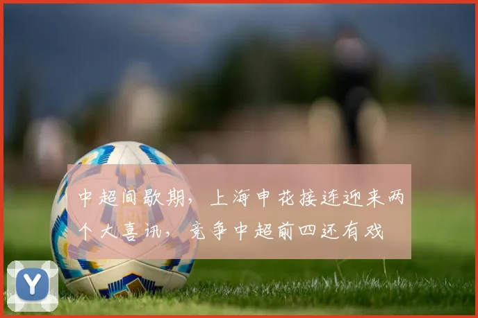 中超间歇期，上海申花接连迎来两个大喜讯，竞争中超前四还有戏