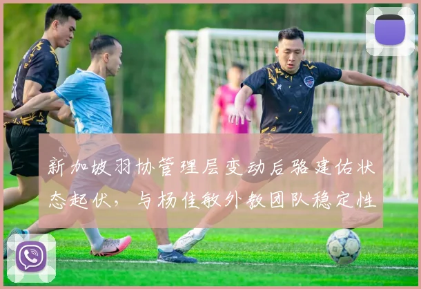 新加坡羽协管理层变动后骆建佑状态起伏,与杨佳敏外教团队稳定性对比