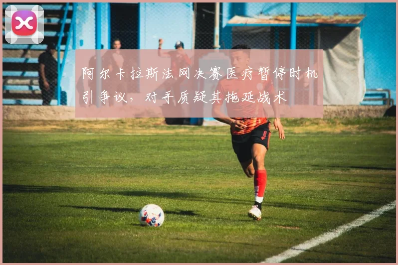 阿尔卡拉斯法网决赛医疗暂停时机引争议,对手质疑其拖延战术