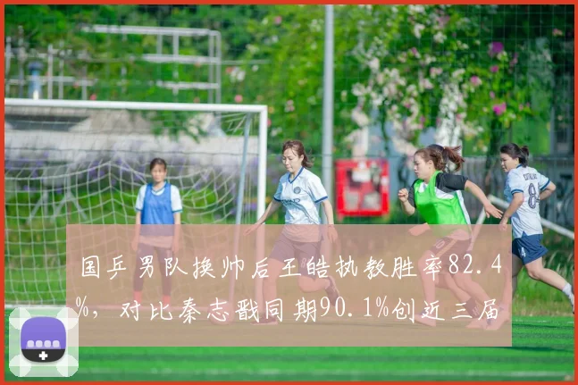 国乒男队换帅后王皓执教胜率82.4%,对比秦志戬同期90.1%创近三届奥运周期新低__br_