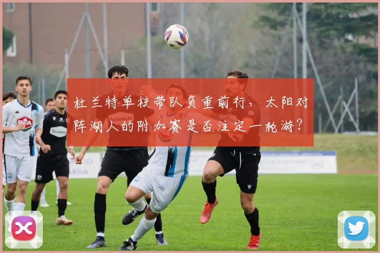 杜兰特单核带队负重前行，太阳对阵湖人的附加赛是否注定一轮游？
