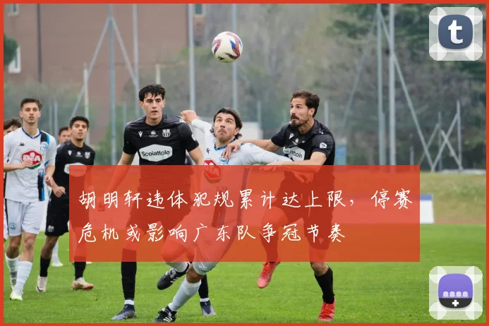 胡明轩违体犯规累计达上限,停赛危机或影响广东队争冠节奏